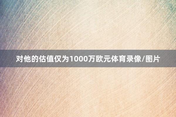 对他的估值仅为1000万欧元体育录像/图片