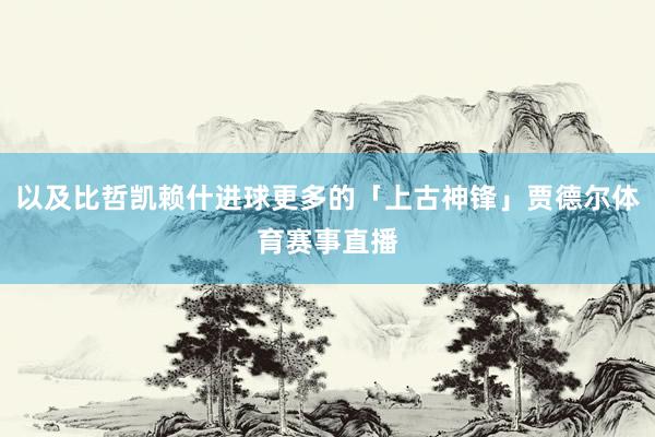 以及比哲凯赖什进球更多的「上古神锋」贾德尔体育赛事直播