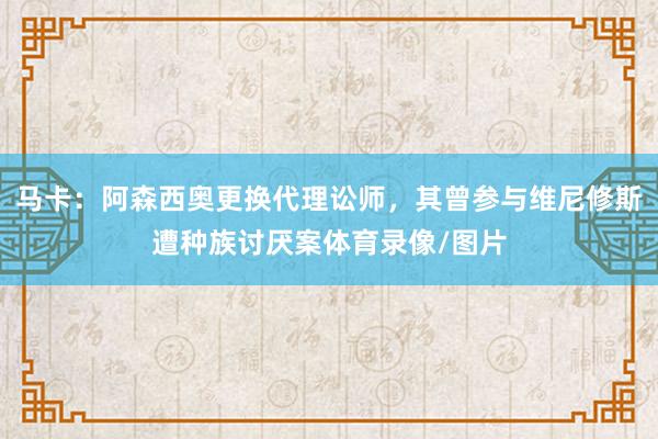 马卡：阿森西奥更换代理讼师，其曾参与维尼修斯遭种族讨厌案体育录像/图片