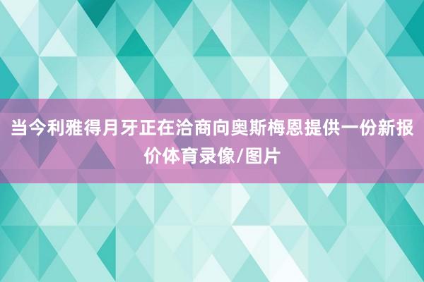 当今利雅得月牙正在洽商向奥斯梅恩提供一份新报价体育录像/图片