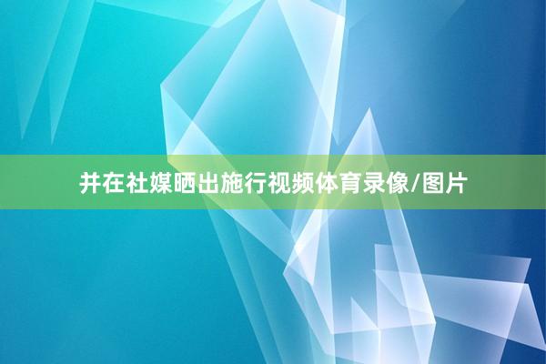 并在社媒晒出施行视频体育录像/图片