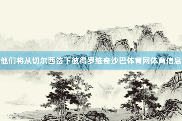 他们将从切尔西签下彼得罗维奇沙巴体育网体育信息