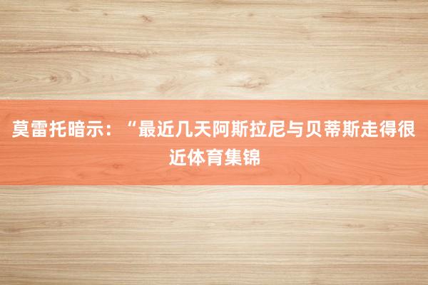 莫雷托暗示：“最近几天阿斯拉尼与贝蒂斯走得很近体育集锦