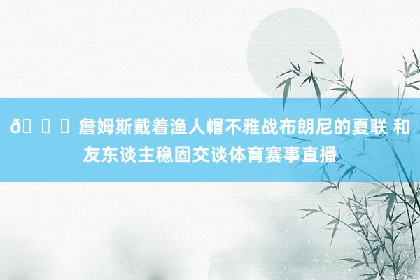 😁詹姆斯戴着渔人帽不雅战布朗尼的夏联 和友东谈主稳固交谈体育赛事直播