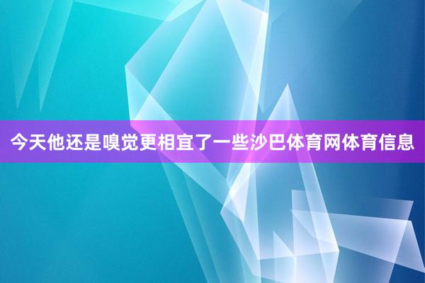 今天他还是嗅觉更相宜了一些沙巴体育网体育信息