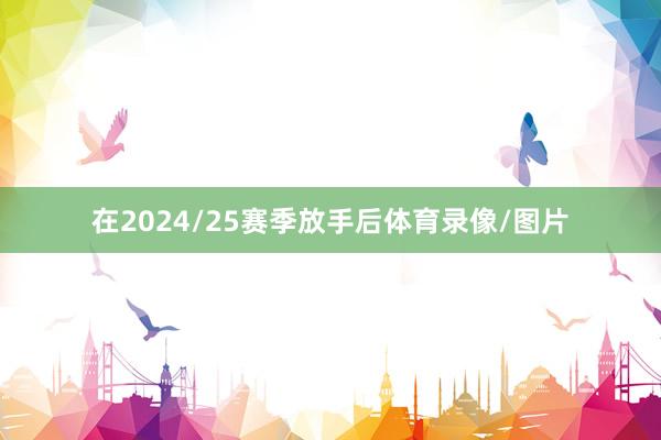 在2024/25赛季放手后体育录像/图片
