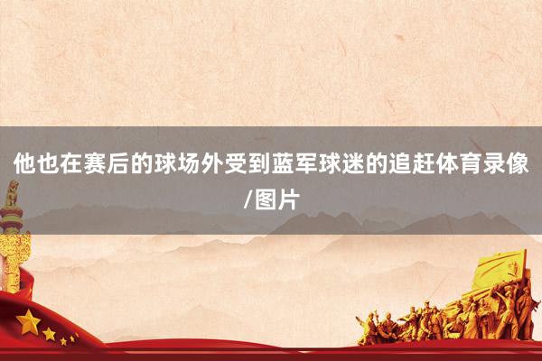 他也在赛后的球场外受到蓝军球迷的追赶体育录像/图片