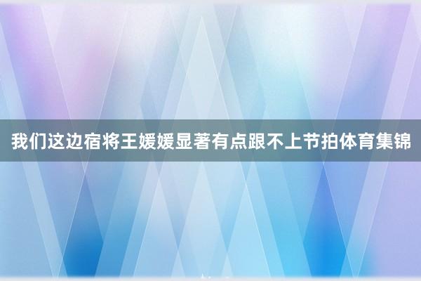 我们这边宿将王媛媛显著有点跟不上节拍体育集锦
