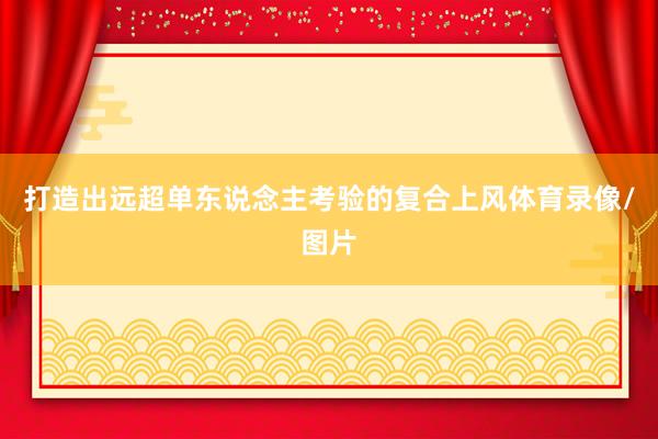 打造出远超单东说念主考验的复合上风体育录像/图片