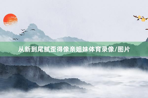 从新到尾腻歪得像亲姐妹体育录像/图片