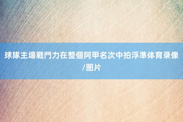 球隊主場戰鬥力在整個阿甲名次中拍浮準体育录像/图片