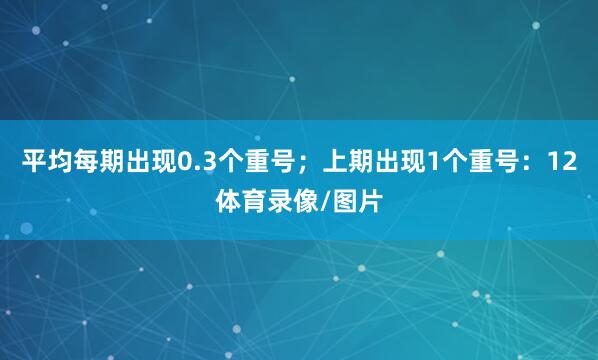 平均每期出现0.3个重号；上期出现1个重号：12体育录像/图片