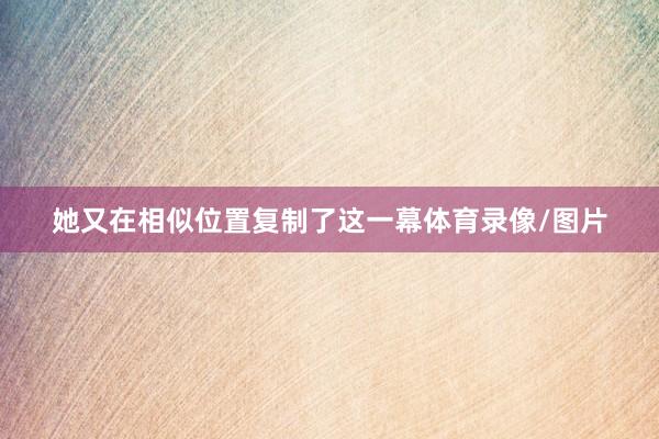 她又在相似位置复制了这一幕体育录像/图片