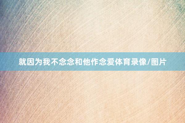 就因为我不念念和他作念爱体育录像/图片