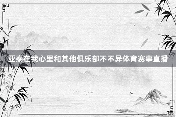 亚泰在我心里和其他俱乐部不不异体育赛事直播