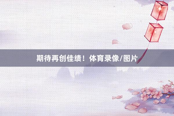 期待再创佳绩！体育录像/图片