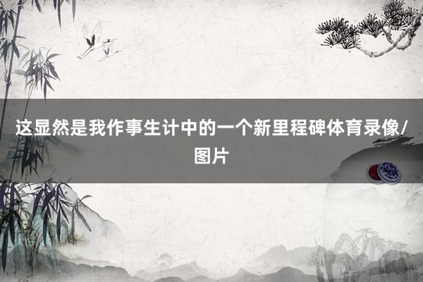 这显然是我作事生计中的一个新里程碑体育录像/图片