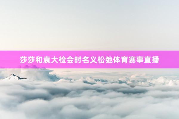 莎莎和袁大检会时名义松弛体育赛事直播