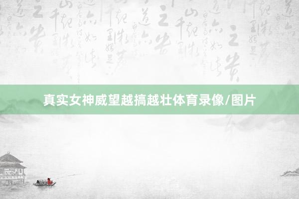 真实女神威望越搞越壮体育录像/图片