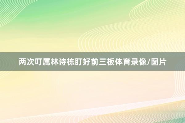 两次叮属林诗栋盯好前三板体育录像/图片