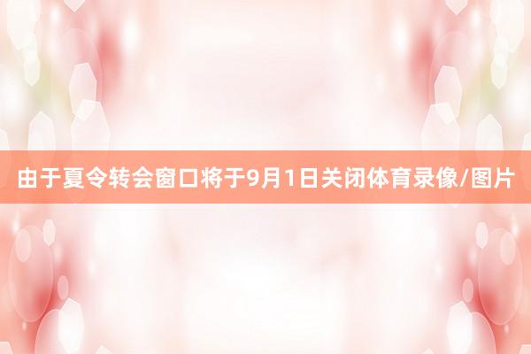 由于夏令转会窗口将于9月1日关闭体育录像/图片