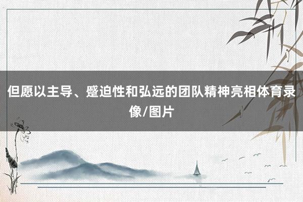 但愿以主导、蹙迫性和弘远的团队精神亮相体育录像/图片