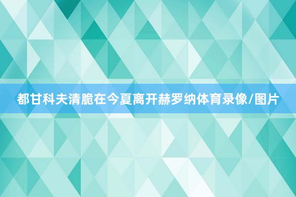 都甘科夫清脆在今夏离开赫罗纳体育录像/图片