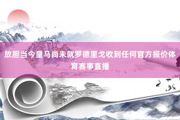 放胆当今皇马尚未就罗德里戈收到任何官方报价体育赛事直播