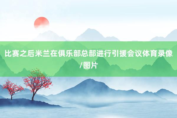 比赛之后米兰在俱乐部总部进行引援会议体育录像/图片
