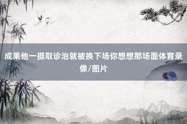 成果他一摄取诊治就被换下场你想想那场面体育录像/图片