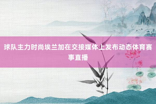 球队主力时尚埃兰加在交接媒体上发布动态体育赛事直播