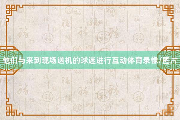 他们与来到现场送机的球迷进行互动体育录像/图片