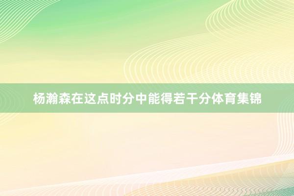 杨瀚森在这点时分中能得若干分体育集锦