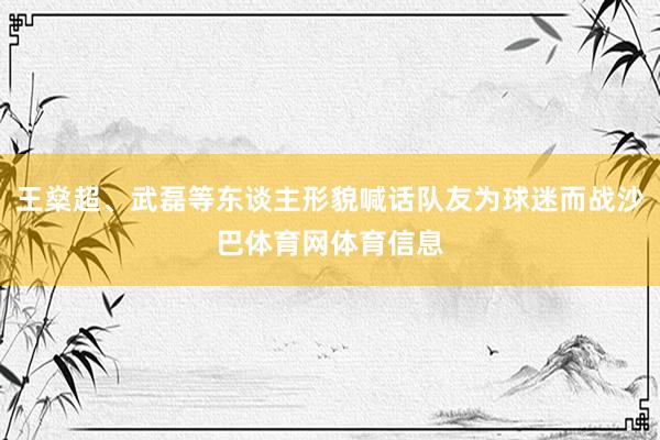 王燊超、武磊等东谈主形貌喊话队友为球迷而战沙巴体育网体育信息