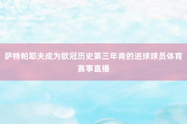 萨特帕耶夫成为欧冠历史第三年青的进球球员体育赛事直播