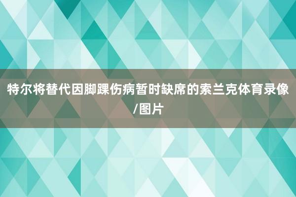 特尔将替代因脚踝伤病暂时缺席的索兰克体育录像/图片