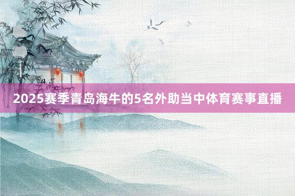 2025赛季青岛海牛的5名外助当中体育赛事直播