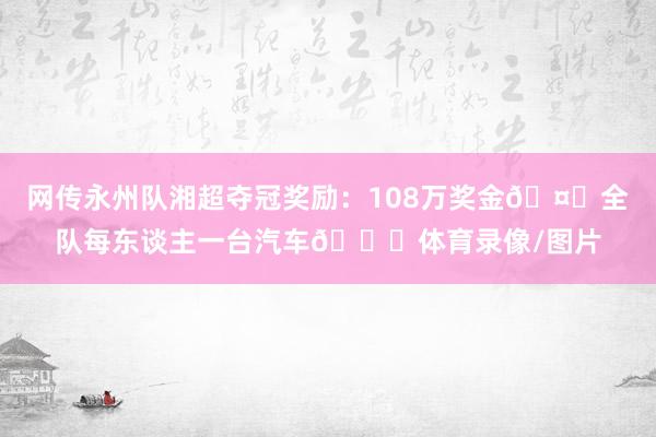 网传永州队湘超夺冠奖励：108万奖金🤑全队每东谈主一台汽车🚗体育录像/图片