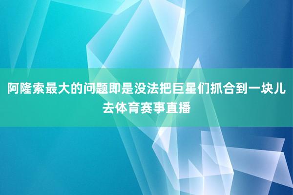 阿隆索最大的问题即是没法把巨星们抓合到一块儿去体育赛事直播
