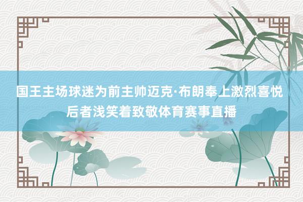 国王主场球迷为前主帅迈克·布朗奉上激烈喜悦 后者浅笑着致敬体育赛事直播