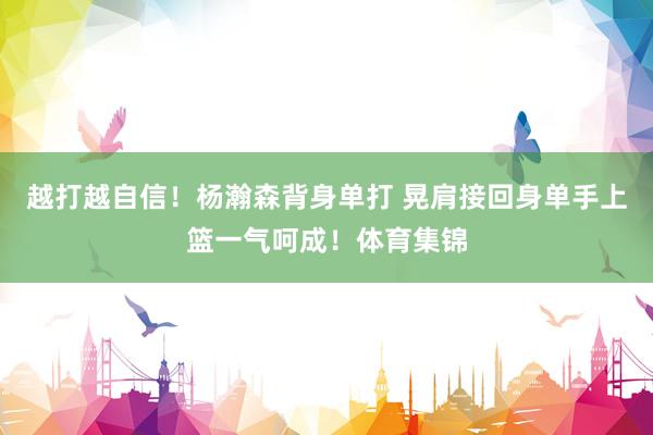 越打越自信！杨瀚森背身单打 晃肩接回身单手上篮一气呵成！体育集锦