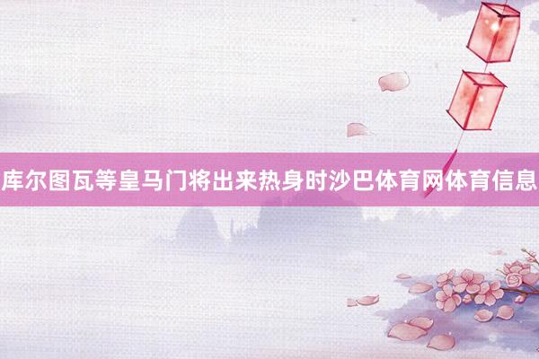 库尔图瓦等皇马门将出来热身时沙巴体育网体育信息