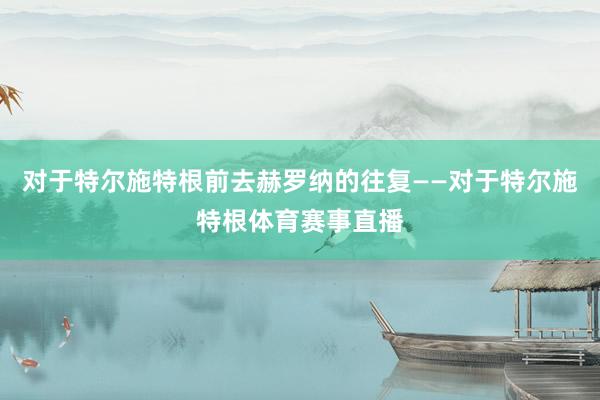 对于特尔施特根前去赫罗纳的往复——对于特尔施特根体育赛事直播