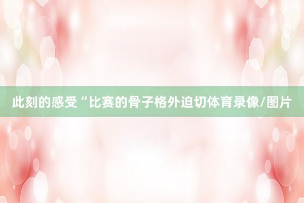 此刻的感受“比赛的骨子格外迫切体育录像/图片