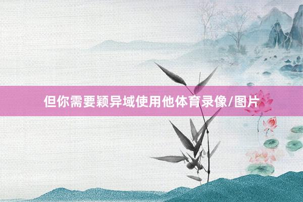 但你需要颖异域使用他体育录像/图片
