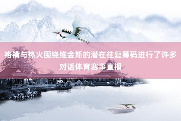 袼褙与热火围绕维金斯的潜在往复筹码进行了许多对话体育赛事直播