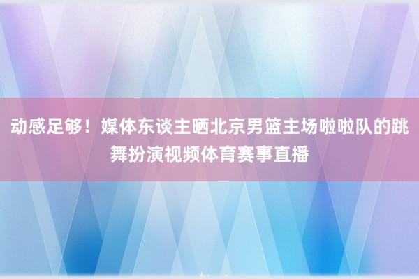 动感足够！媒体东谈主晒北京男篮主场啦啦队的跳舞扮演视频体育赛事直播