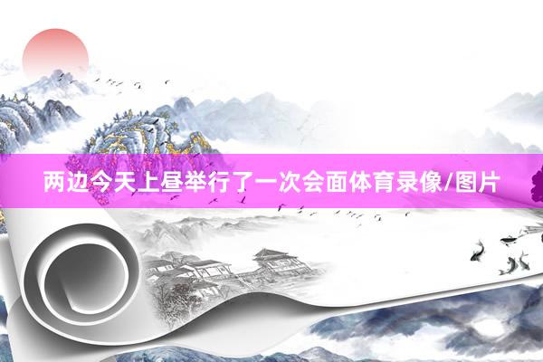 两边今天上昼举行了一次会面体育录像/图片