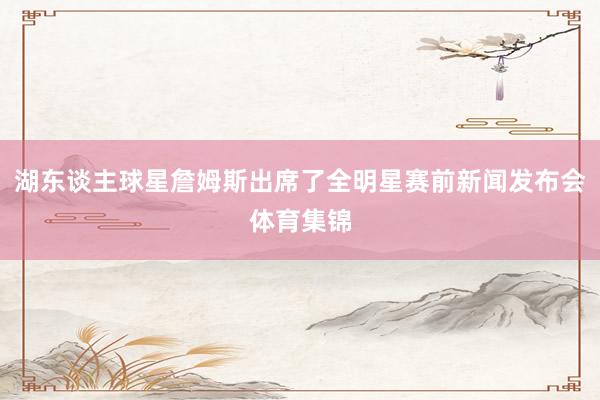 湖东谈主球星詹姆斯出席了全明星赛前新闻发布会体育集锦