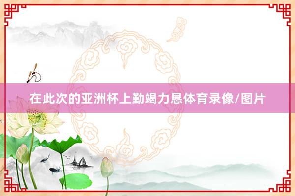 在此次的亚洲杯上勤竭力恳体育录像/图片